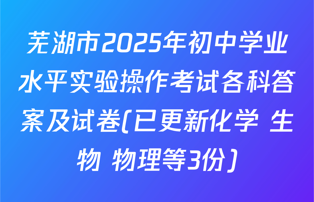 芜湖市2025年初中学业水平实验操作考试各科答案及试卷(已更新化学 生物 物理等3份)