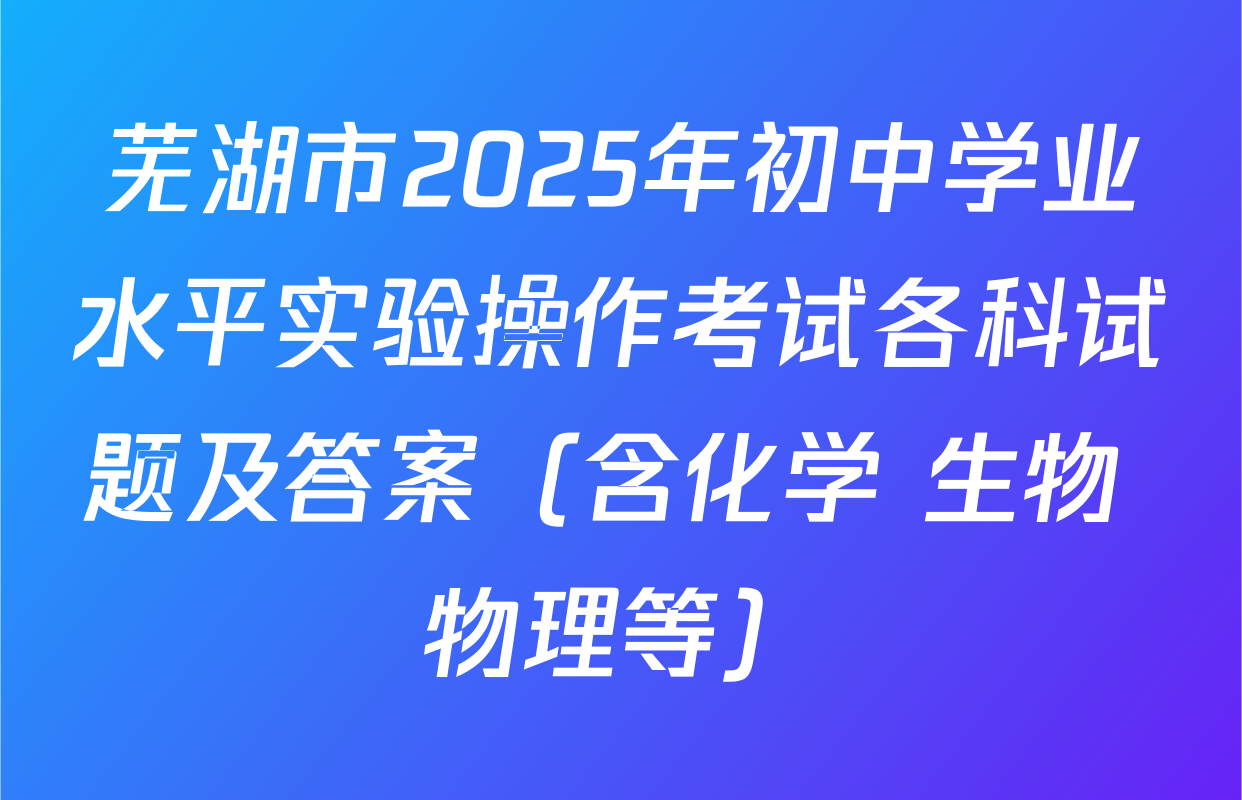 芜湖市2025年初中学业水平实验操作考试各科试题及答案（含化学 生物 物理等）