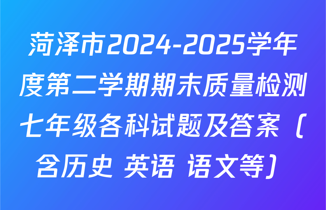 菏泽市2024-2025学年度第二学期期末质量检测七年级各科试题及答案（含历史 英语 语文等）