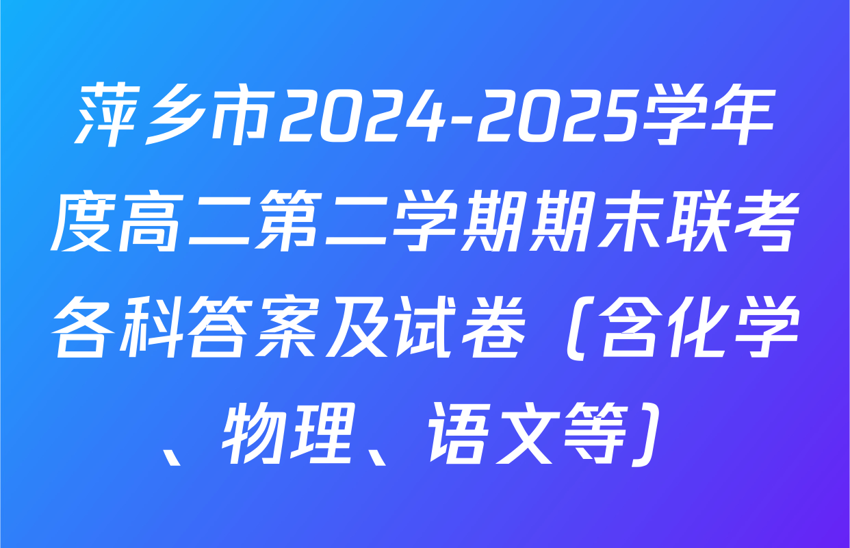 萍乡市2024-2025学年度高二第二学期期末联考各科答案及试卷（含化学、物理、语文等）