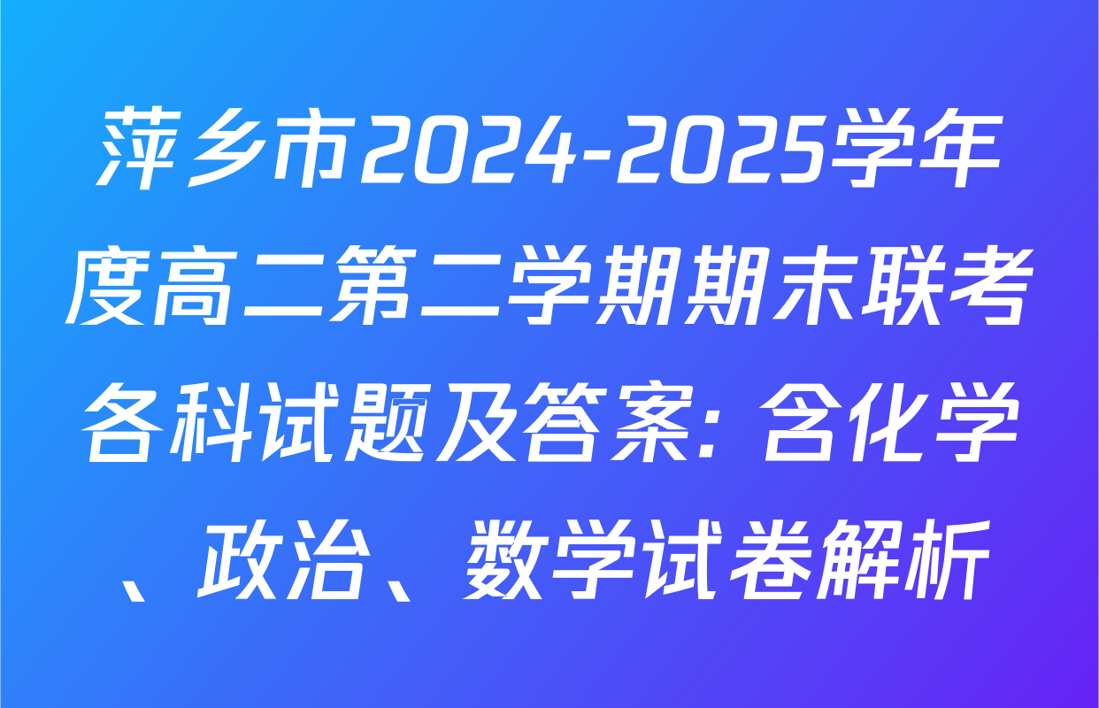萍乡市2024-2025学年度高二第二学期期末联考各科试题及答案: 含化学、政治、数学试卷解析
