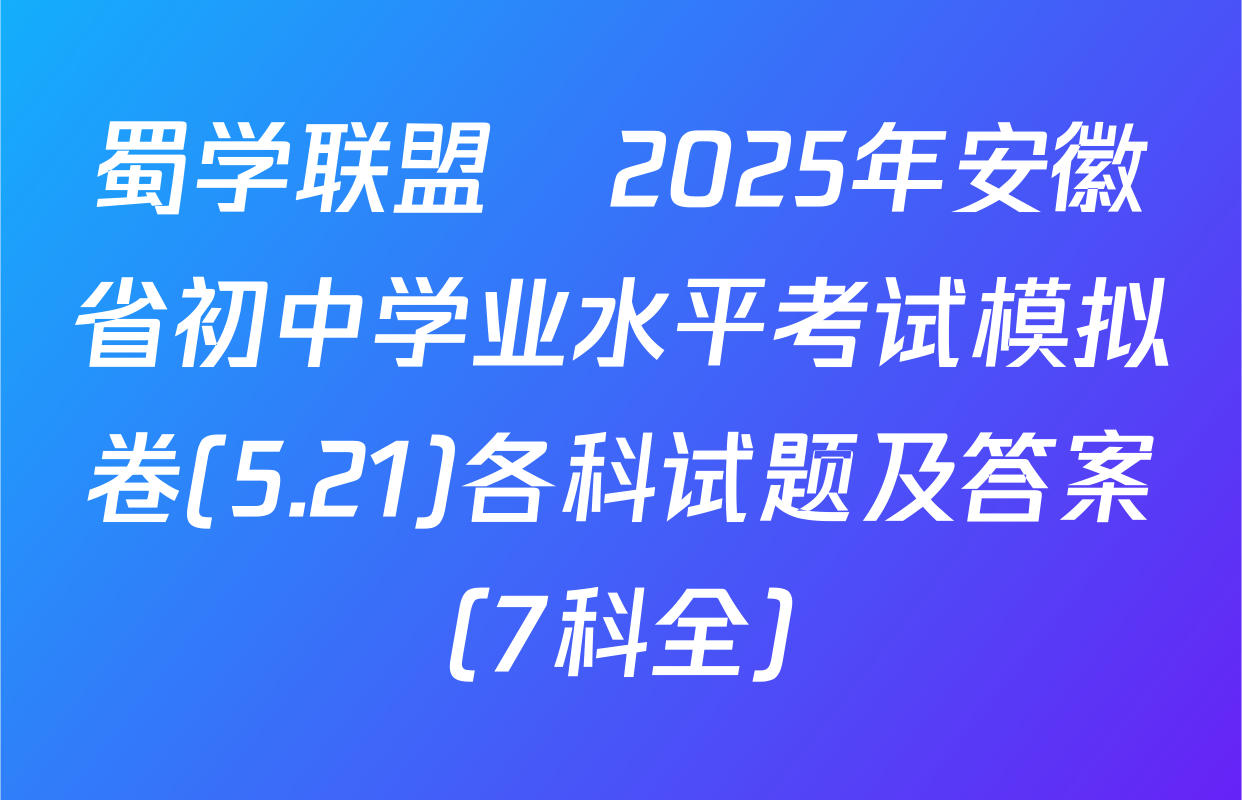 蜀学联盟•2025年安徽省初中学业水平考试模拟卷(5.21)各科试题及答案（7科全）