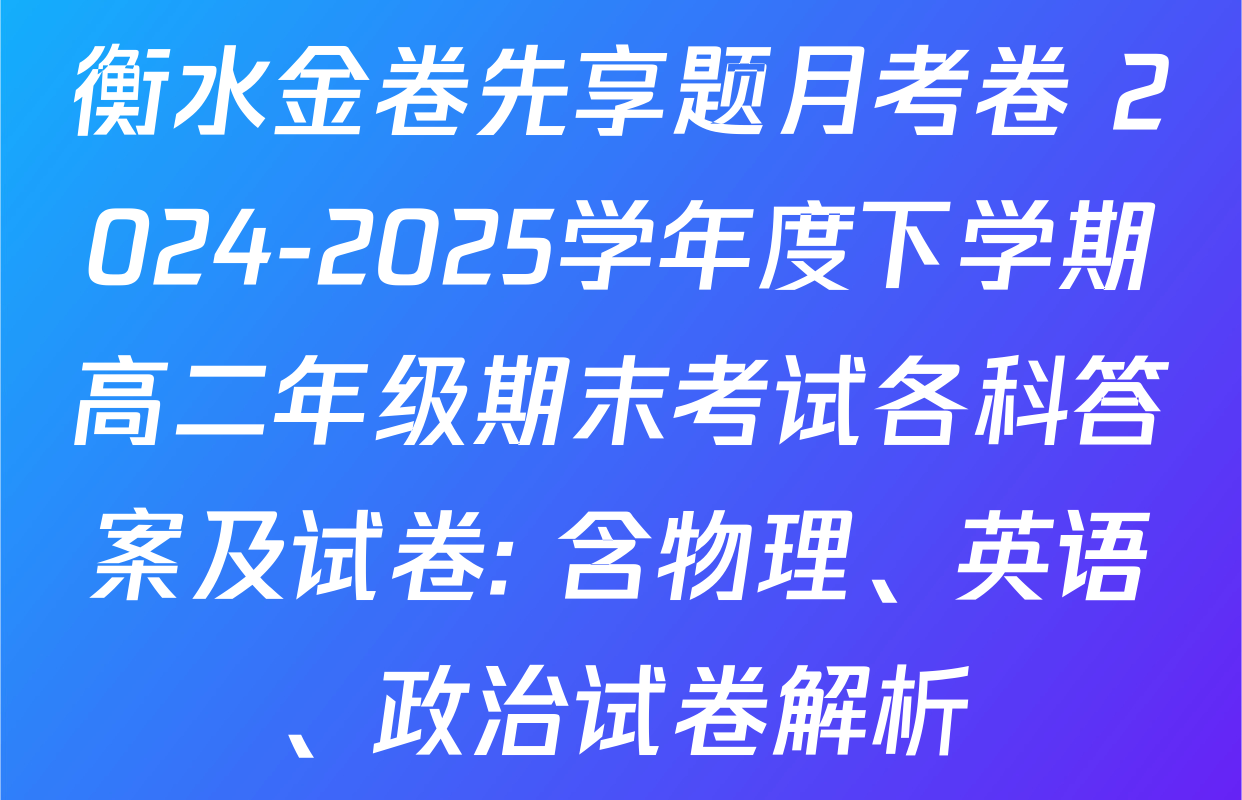 衡水金卷先享题月考卷 2024-2025学年度下学期高二年级期末考试各科答案及试卷: 含物理、英语、政治试卷解析