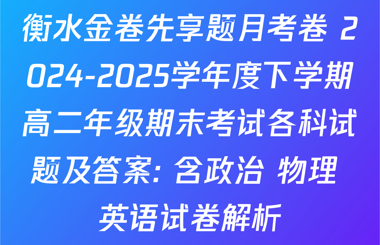 衡水金卷先享题月考卷 2024-2025学年度下学期高二年级期末考试各科试题及答案: 含政治 物理 英语试卷解析