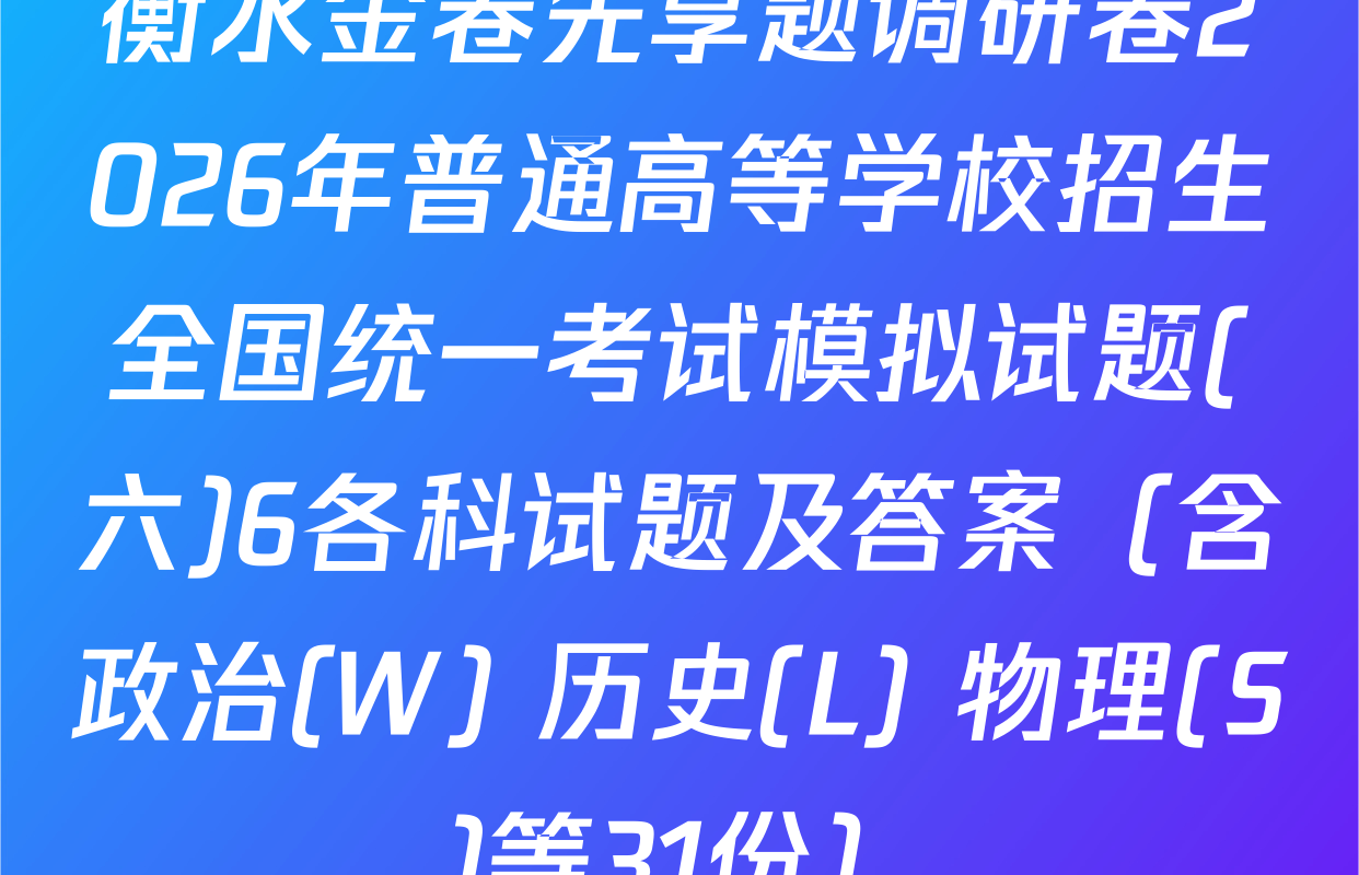 衡水金卷先享题调研卷2026年普通高等学校招生全国统一考试模拟试题(六)6各科试题及答案（含政治(W) 历史(L) 物理(S)等31份）