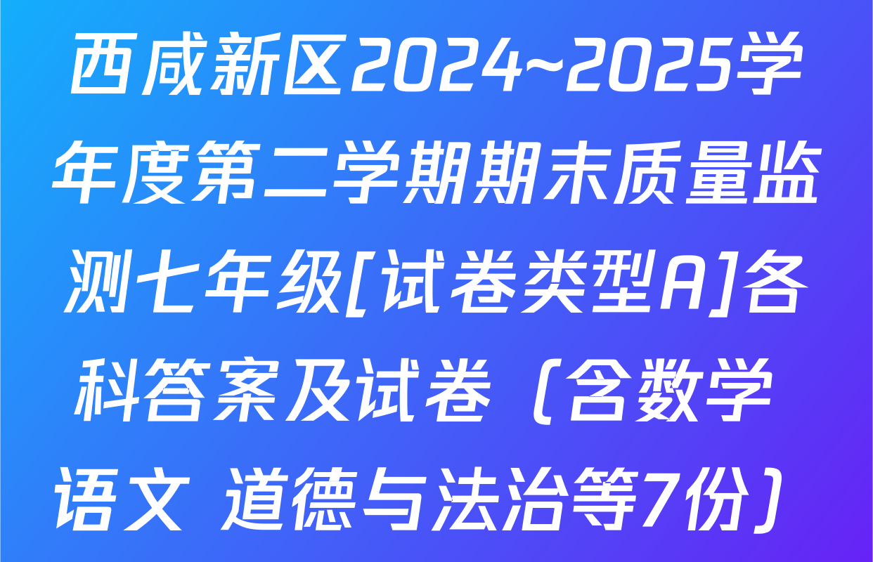 西咸新区2024~2025学年度第二学期期末质量监测七年级[试卷类型A]各科答案及试卷（含数学 语文 道德与法治等7份）