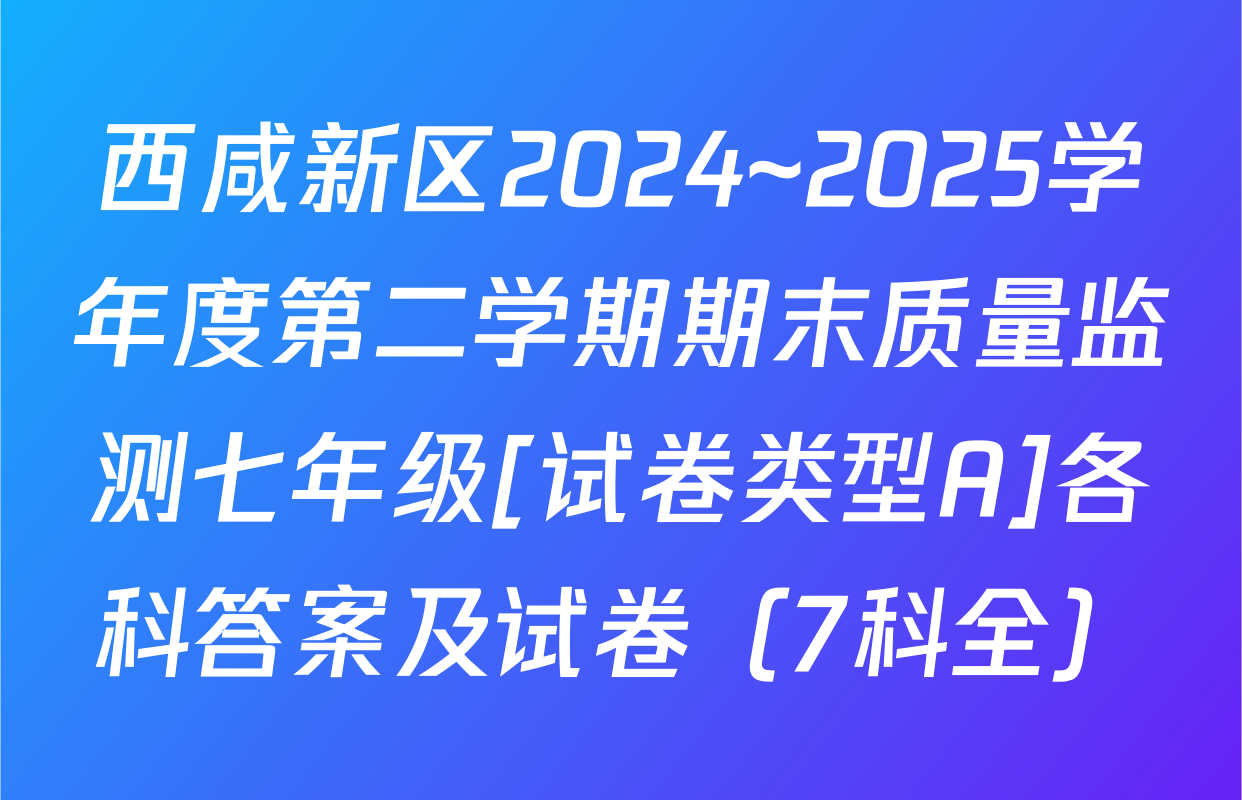 西咸新区2024~2025学年度第二学期期末质量监测七年级[试卷类型A]各科答案及试卷（7科全）