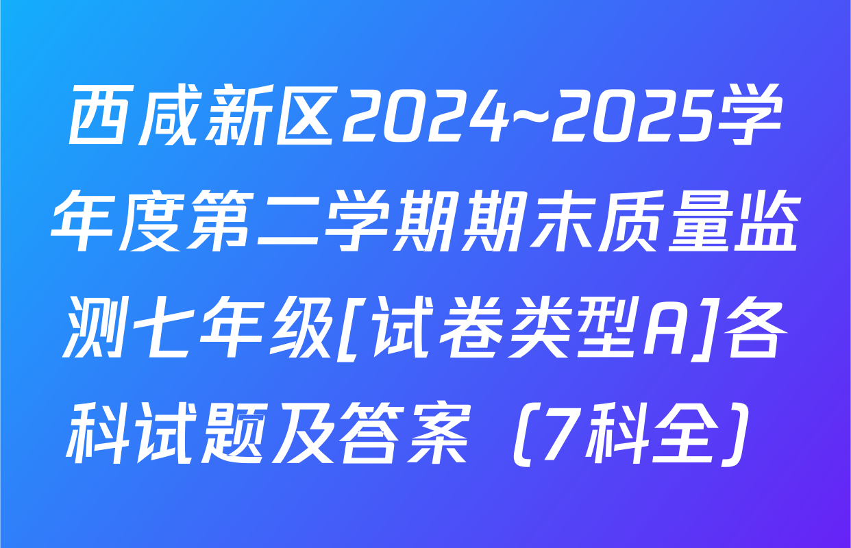 西咸新区2024~2025学年度第二学期期末质量监测七年级[试卷类型A]各科试题及答案（7科全）