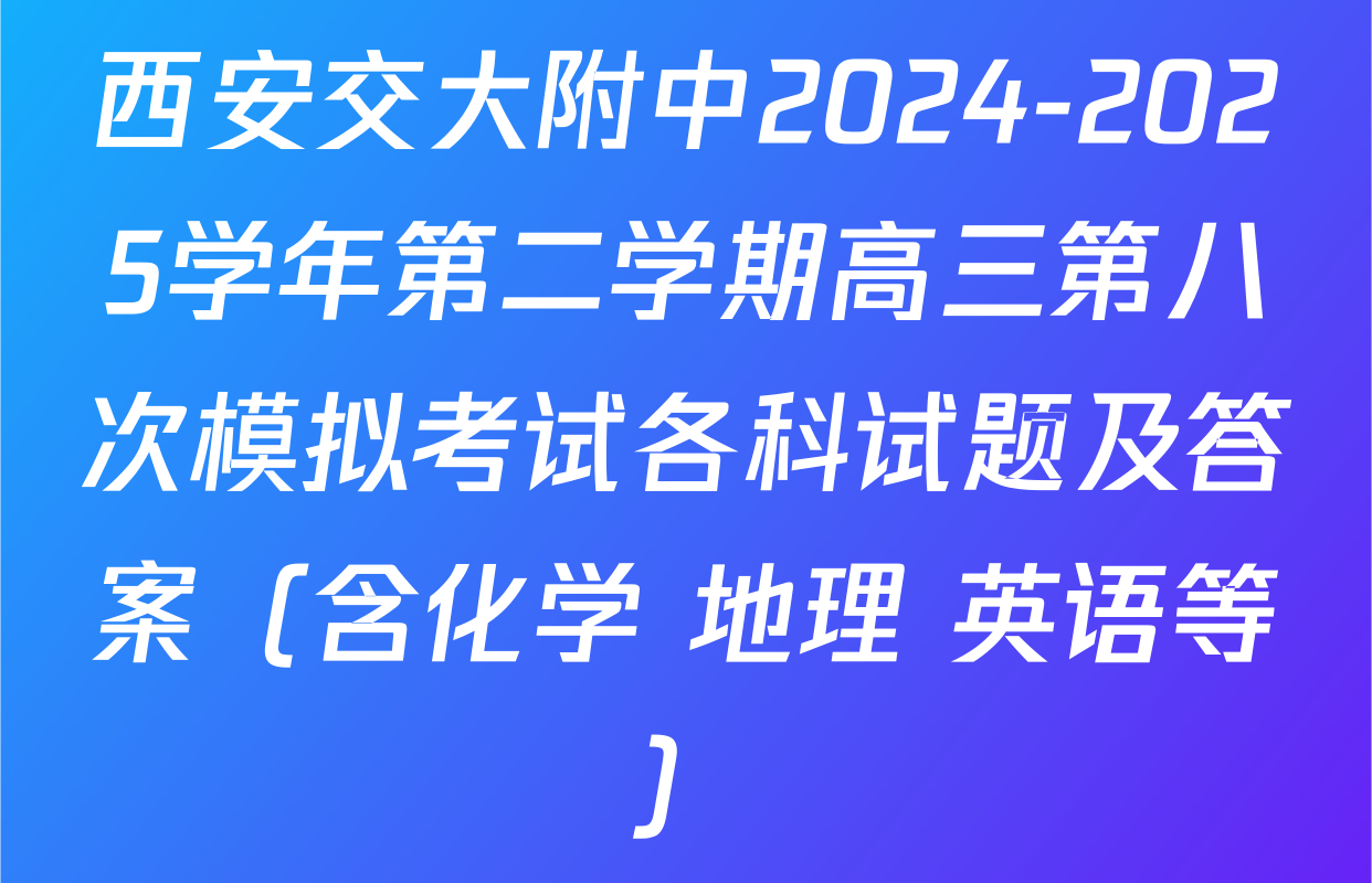 西安交大附中2024-2025学年第二学期高三第八次模拟考试各科试题及答案（含化学 地理 英语等）