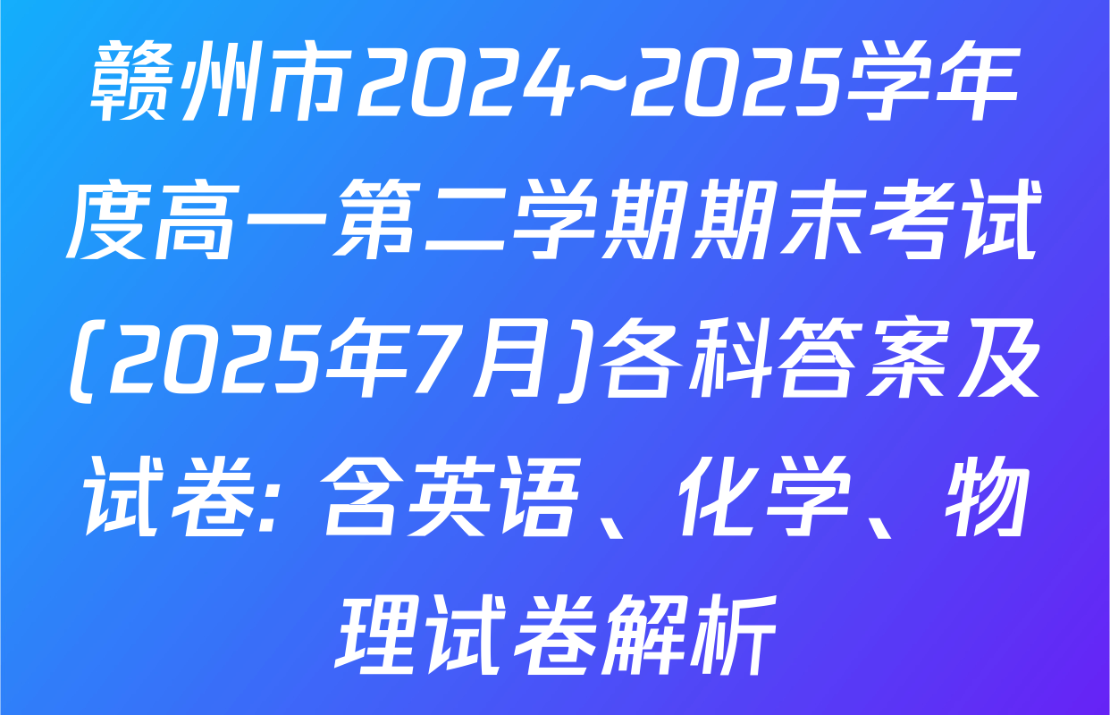 赣州市2024~2025学年度高一第二学期期末考试(2025年7月)各科答案及试卷: 含英语、化学、物理试卷解析