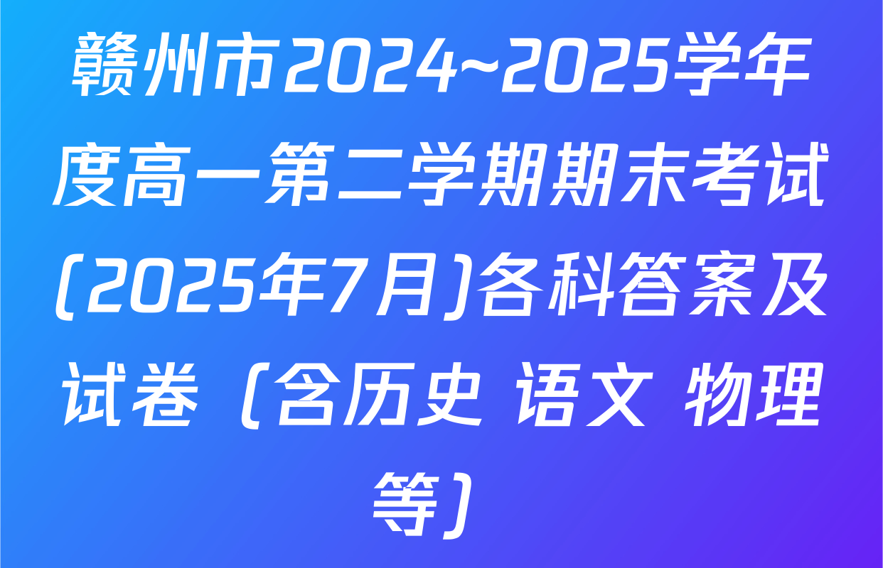 赣州市2024~2025学年度高一第二学期期末考试(2025年7月)各科答案及试卷（含历史 语文 物理等）