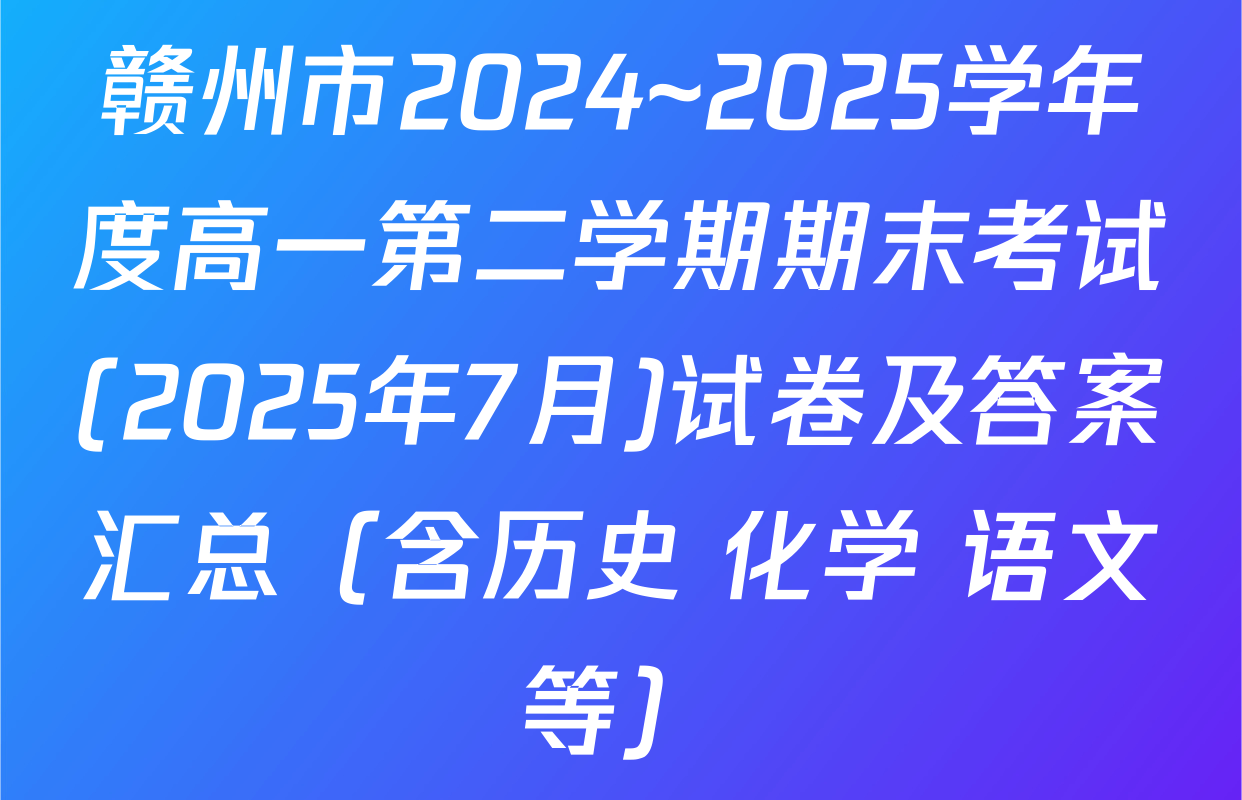 赣州市2024~2025学年度高一第二学期期末考试(2025年7月)试卷及答案汇总（含历史 化学 语文等）