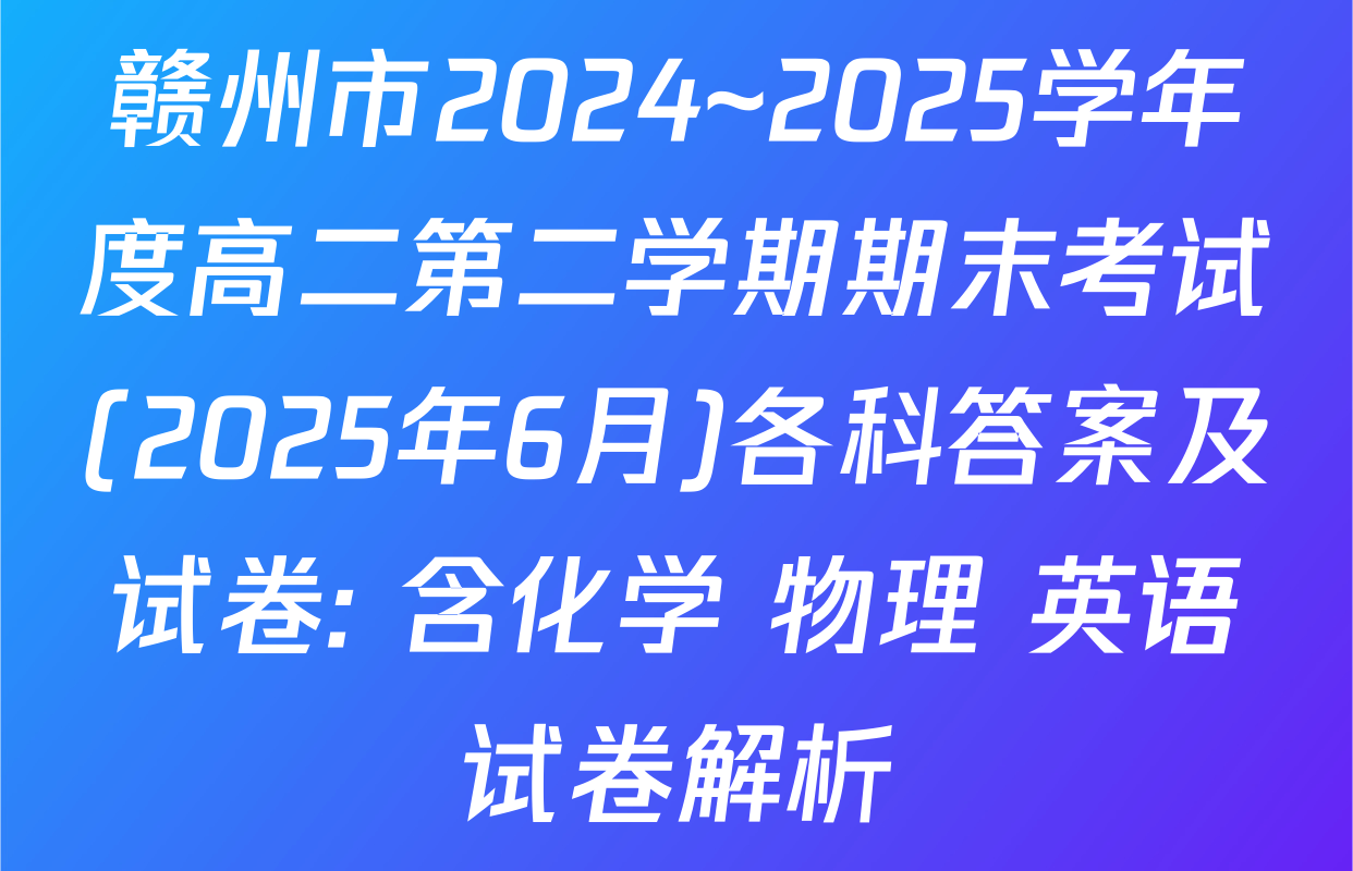 赣州市2024~2025学年度高二第二学期期末考试(2025年6月)各科答案及试卷: 含化学 物理 英语试卷解析