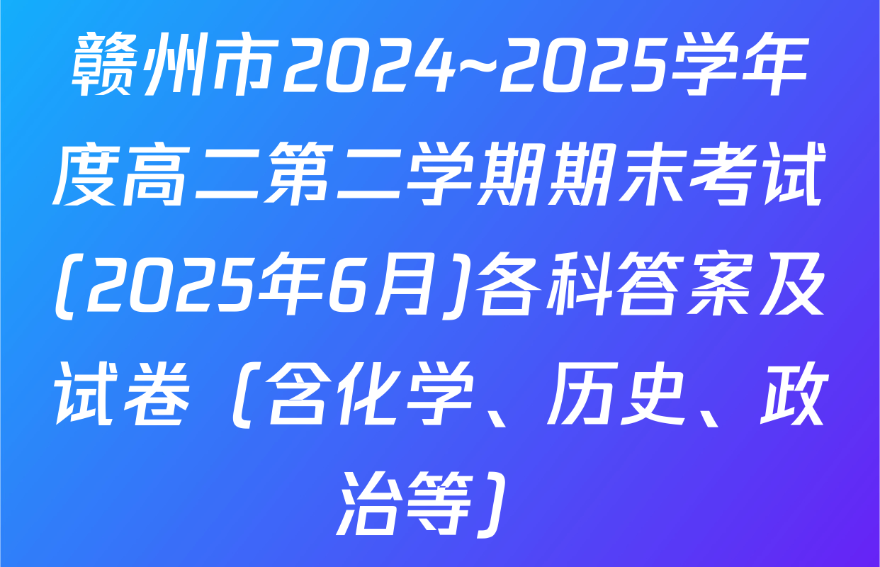 赣州市2024~2025学年度高二第二学期期末考试(2025年6月)各科答案及试卷（含化学、历史、政治等）
