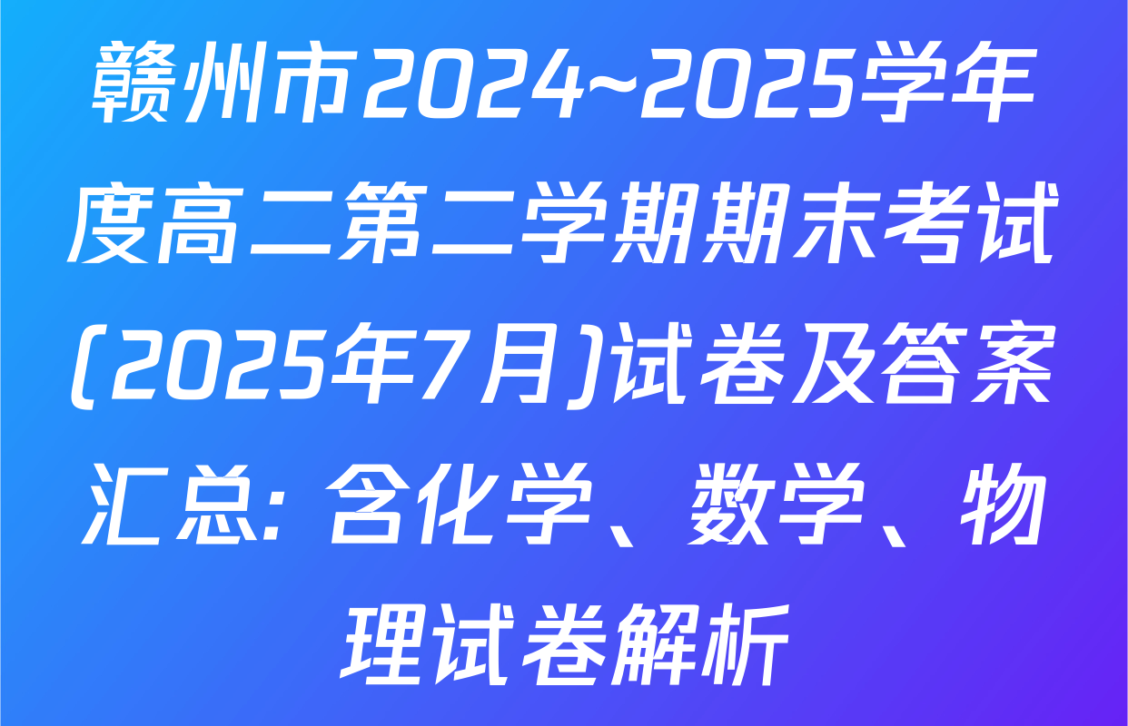 赣州市2024~2025学年度高二第二学期期末考试(2025年7月)试卷及答案汇总: 含化学、数学、物理试卷解析
