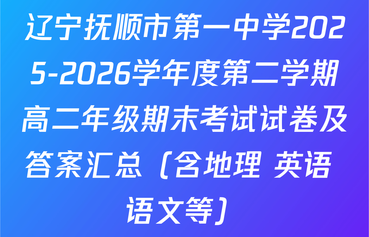 辽宁抚顺市第一中学2025-2026学年度第二学期高二年级期末考试试卷及答案汇总（含地理 英语 语文等）