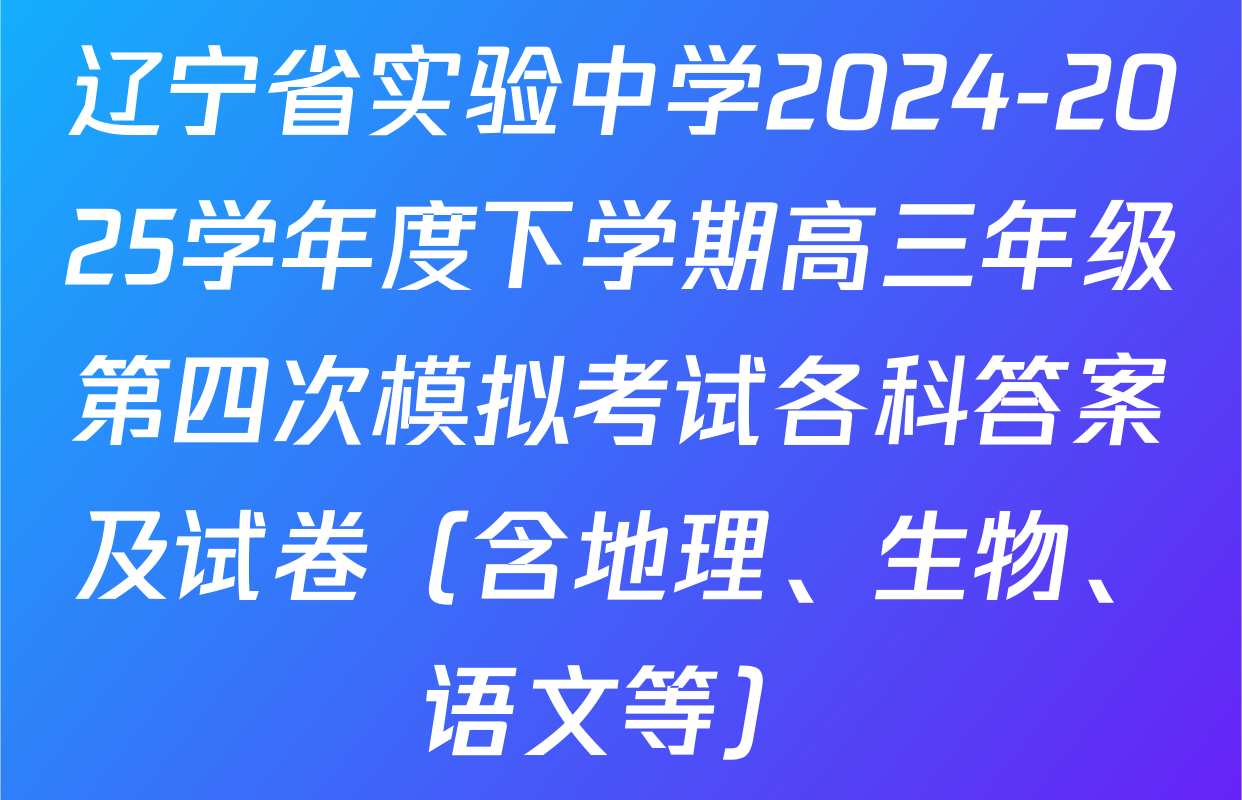 辽宁省实验中学2024-2025学年度下学期高三年级第四次模拟考试各科答案及试卷（含地理、生物、语文等）