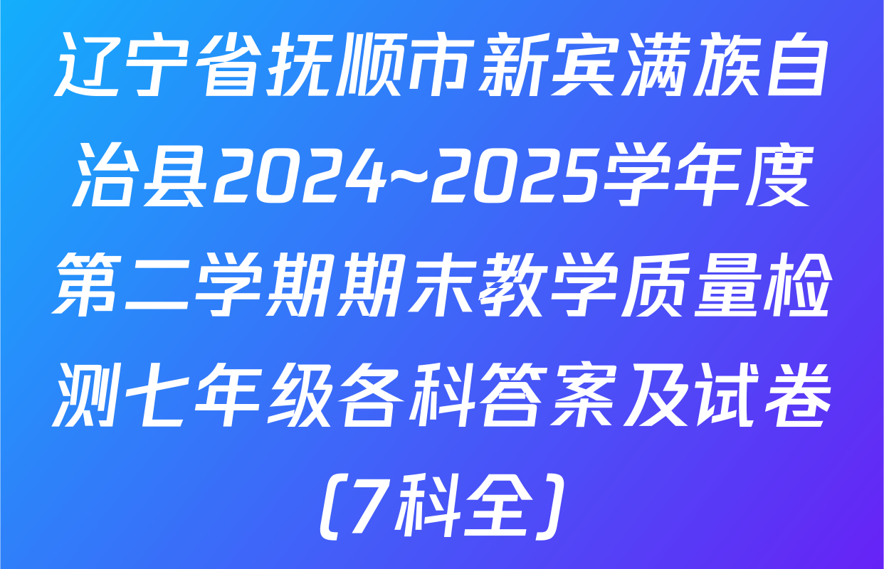 辽宁省抚顺市新宾满族自治县2024~2025学年度第二学期期末教学质量检测七年级各科答案及试卷（7科全）