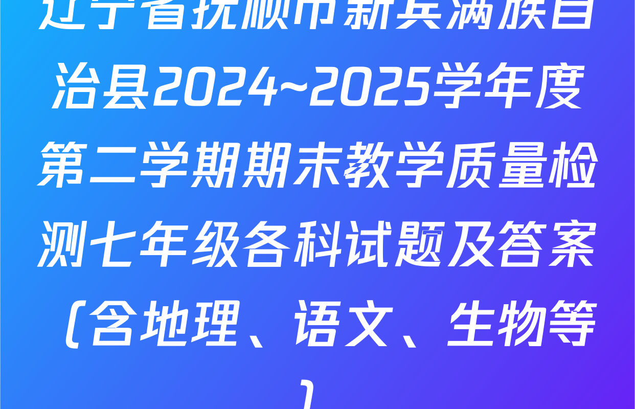 辽宁省抚顺市新宾满族自治县2024~2025学年度第二学期期末教学质量检测七年级各科试题及答案（含地理、语文、生物等）
