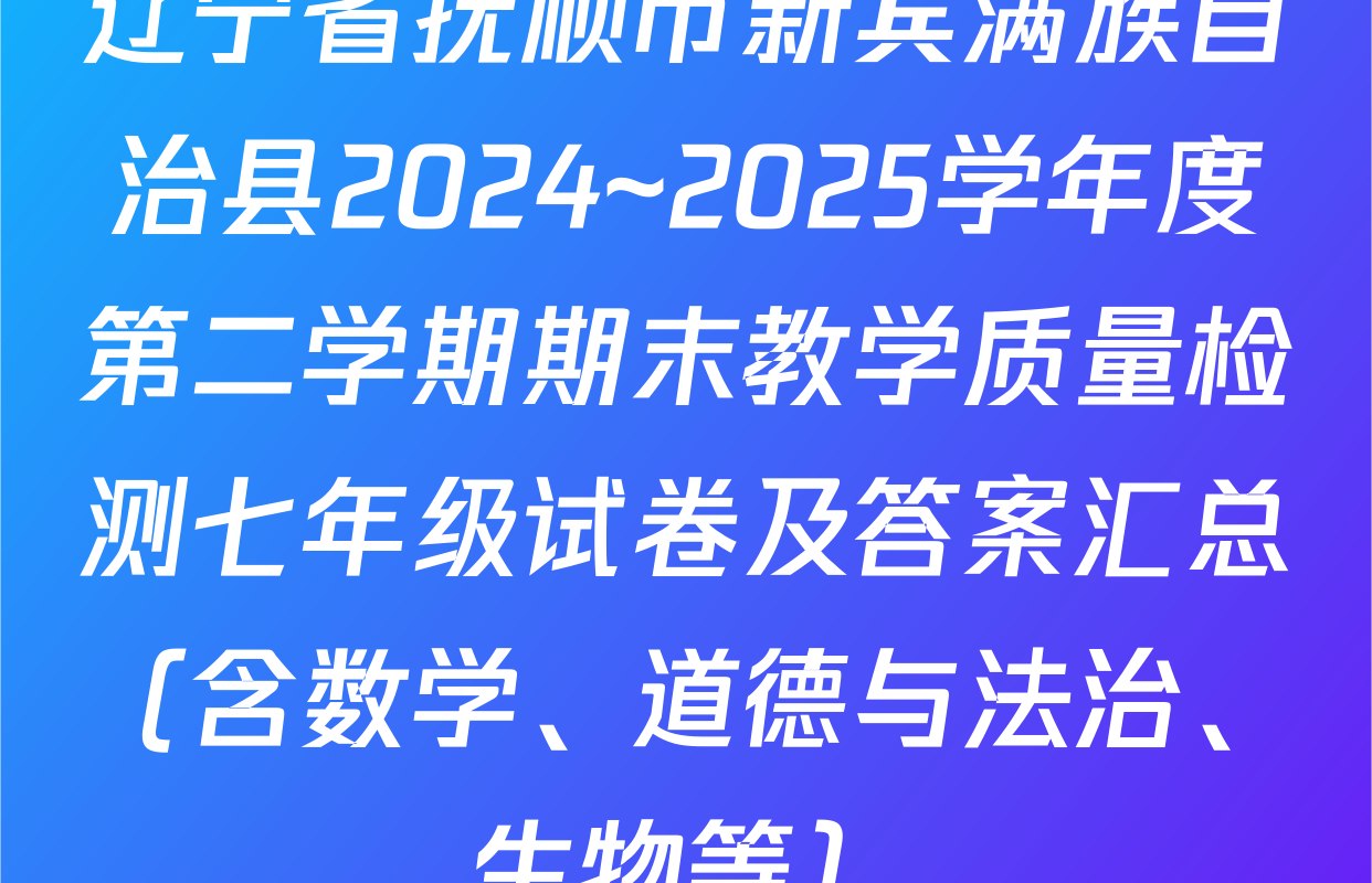 辽宁省抚顺市新宾满族自治县2024~2025学年度第二学期期末教学质量检测七年级试卷及答案汇总（含数学、道德与法治、生物等）