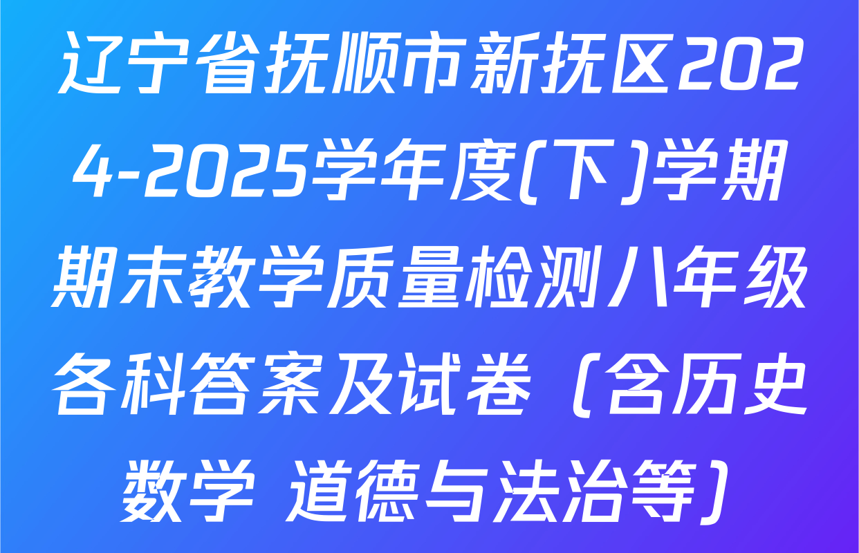 辽宁省抚顺市新抚区2024-2025学年度(下)学期期末教学质量检测八年级各科答案及试卷（含历史 数学 道德与法治等）