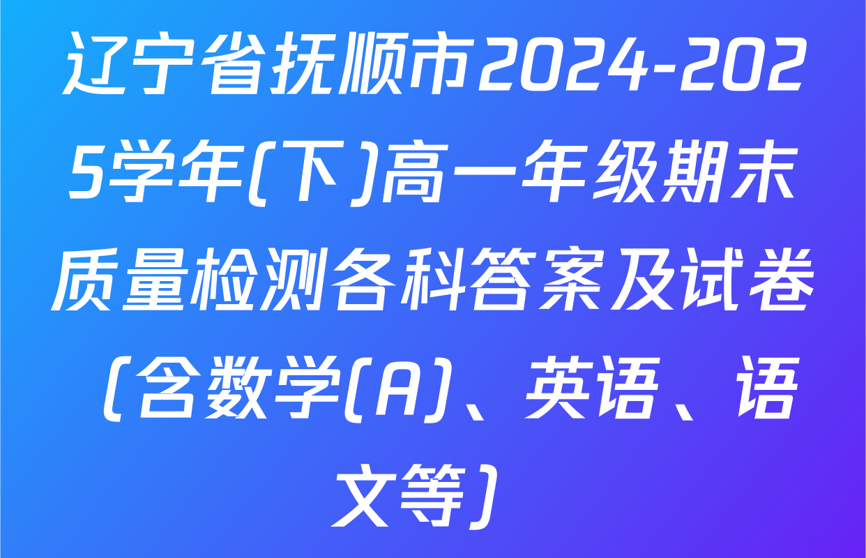 辽宁省抚顺市2024-2025学年(下)高一年级期末质量检测各科答案及试卷（含数学(A)、英语、语文等）