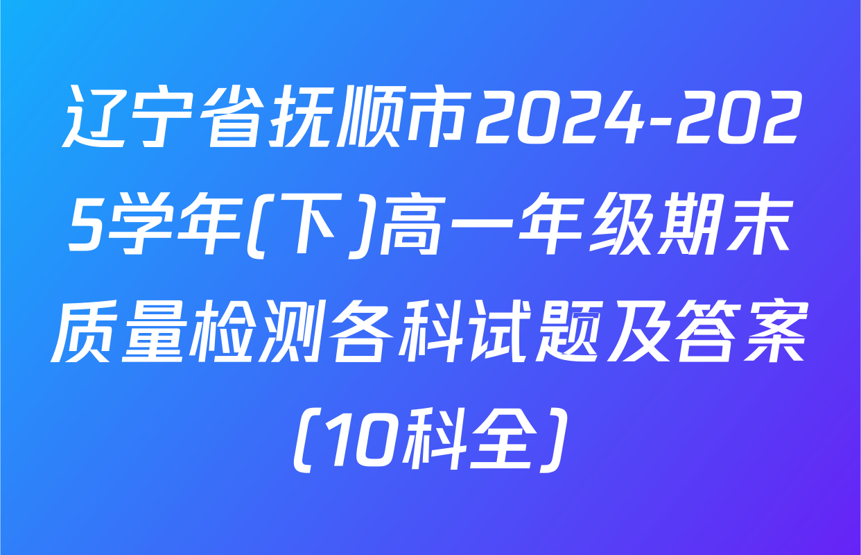 辽宁省抚顺市2024-2025学年(下)高一年级期末质量检测各科试题及答案（10科全）