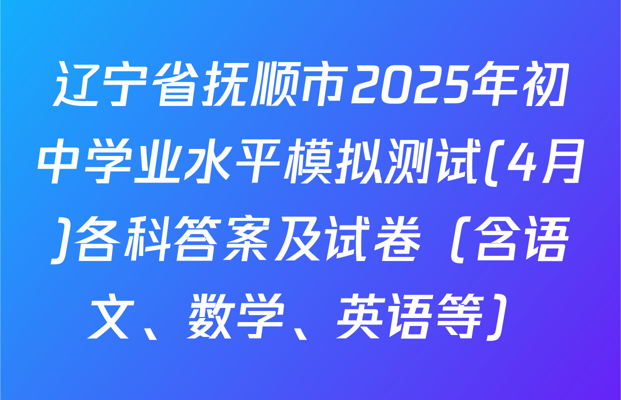 辽宁省抚顺市2025年初中学业水平模拟测试(4月)各科答案及试卷（含语文、数学、英语等）