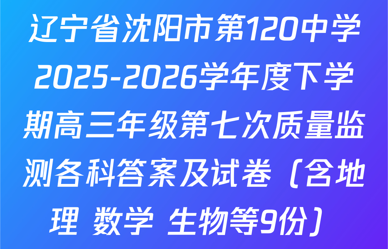 辽宁省沈阳市第120中学2025-2026学年度下学期高三年级第七次质量监测各科答案及试卷（含地理 数学 生物等9份）