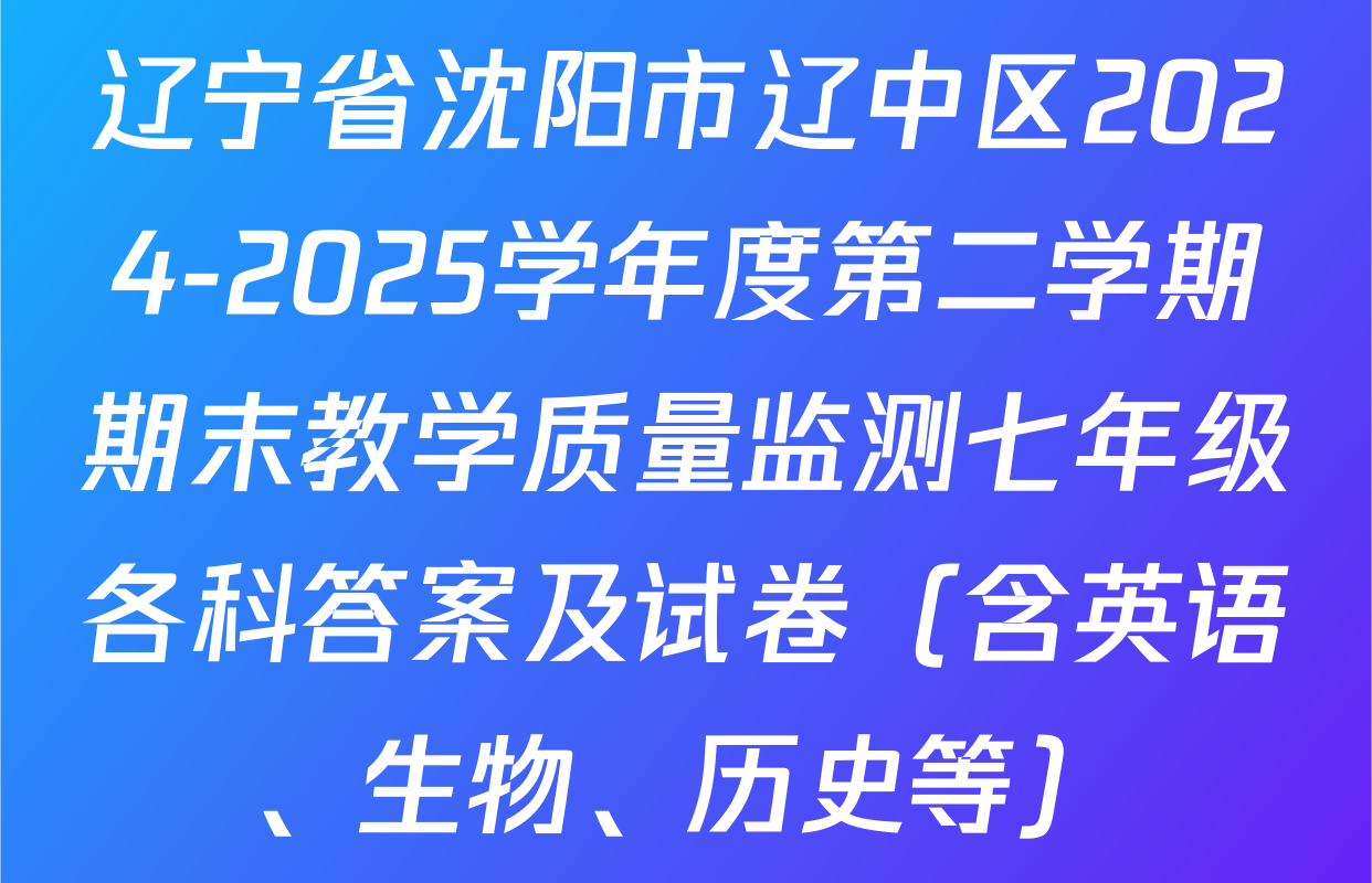 辽宁省沈阳市辽中区2024-2025学年度第二学期期末教学质量监测七年级各科答案及试卷（含英语、生物、历史等）