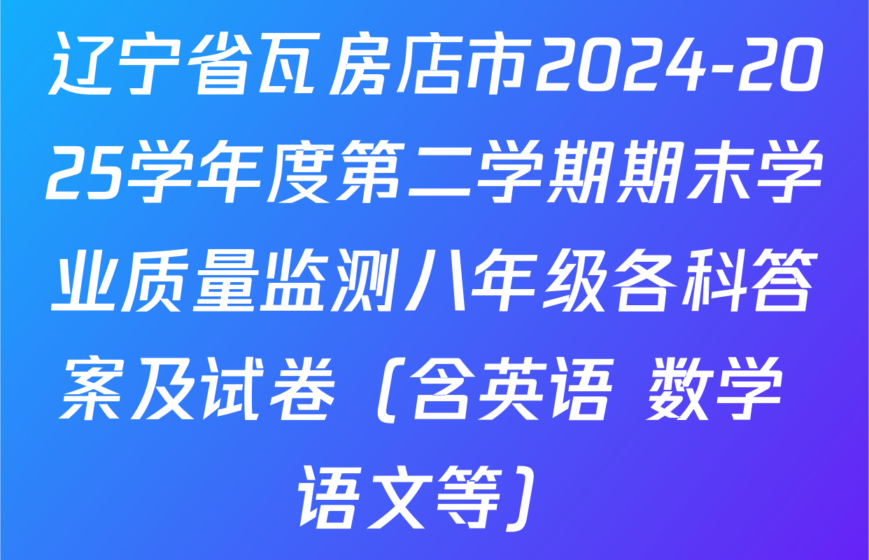 辽宁省瓦房店市2024-2025学年度第二学期期末学业质量监测八年级各科答案及试卷（含英语 数学 语文等）
