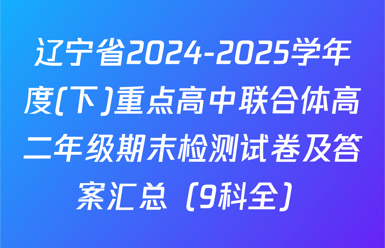辽宁省2024-2025学年度(下)重点高中联合体高二年级期末检测试卷及答案汇总（9科全）
