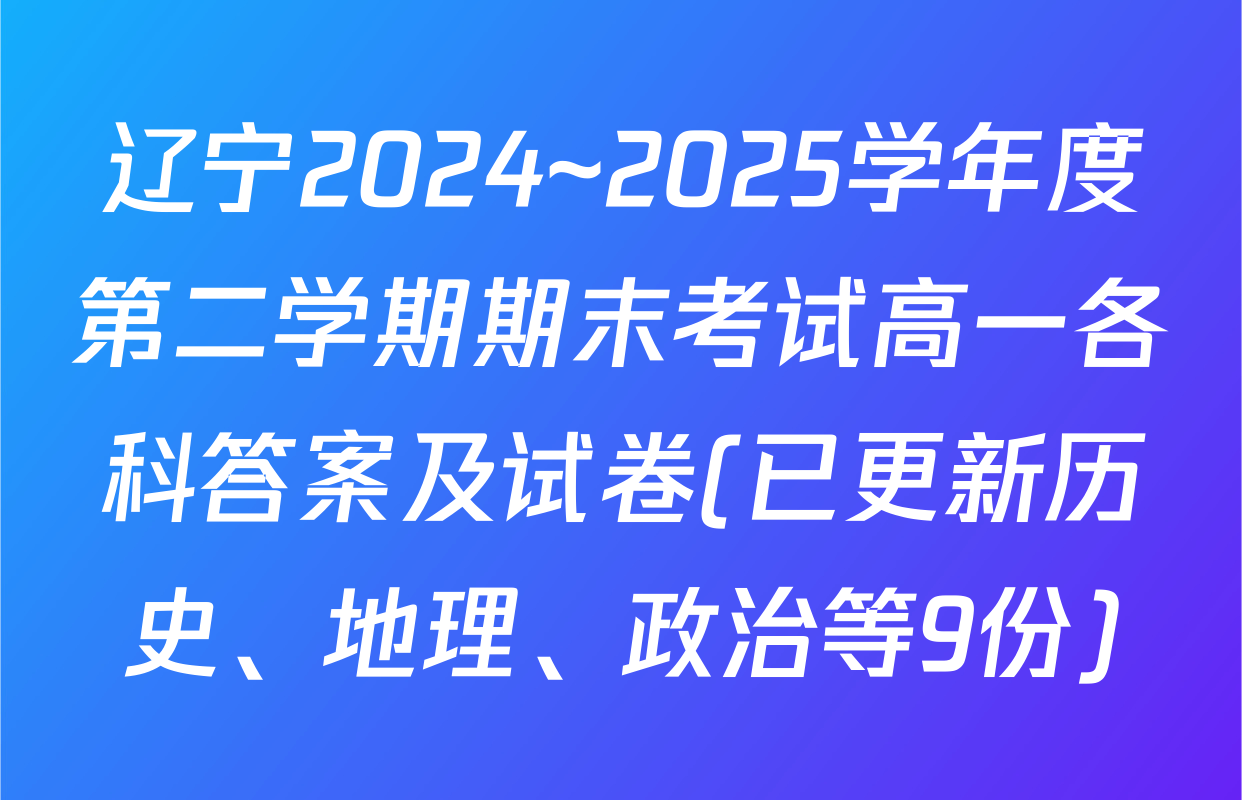 辽宁2024~2025学年度第二学期期末考试高一各科答案及试卷(已更新历史、地理、政治等9份)