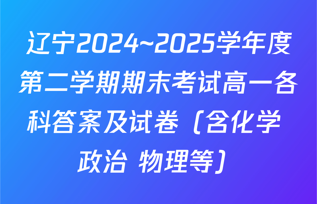 辽宁2024~2025学年度第二学期期末考试高一各科答案及试卷（含化学 政治 物理等）