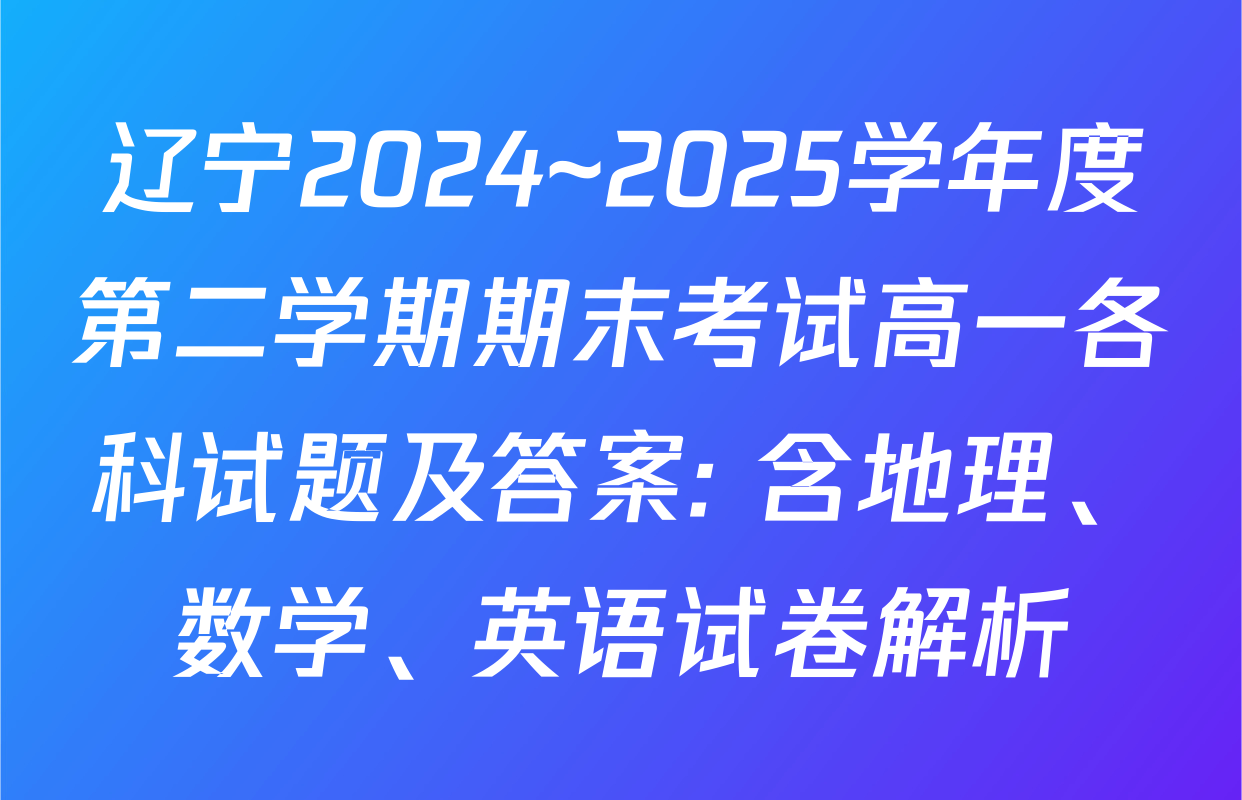 辽宁2024~2025学年度第二学期期末考试高一各科试题及答案: 含地理、数学、英语试卷解析
