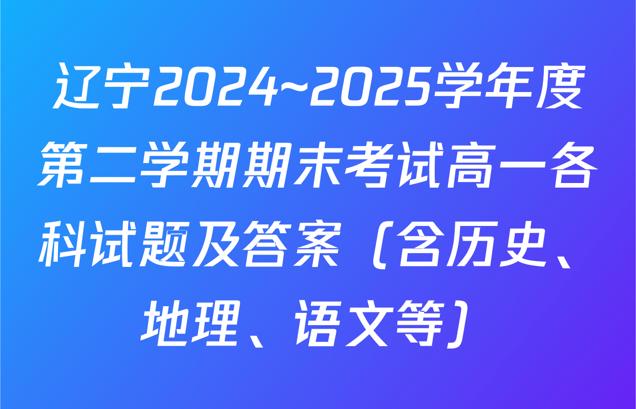辽宁2024~2025学年度第二学期期末考试高一各科试题及答案（含历史、地理、语文等）