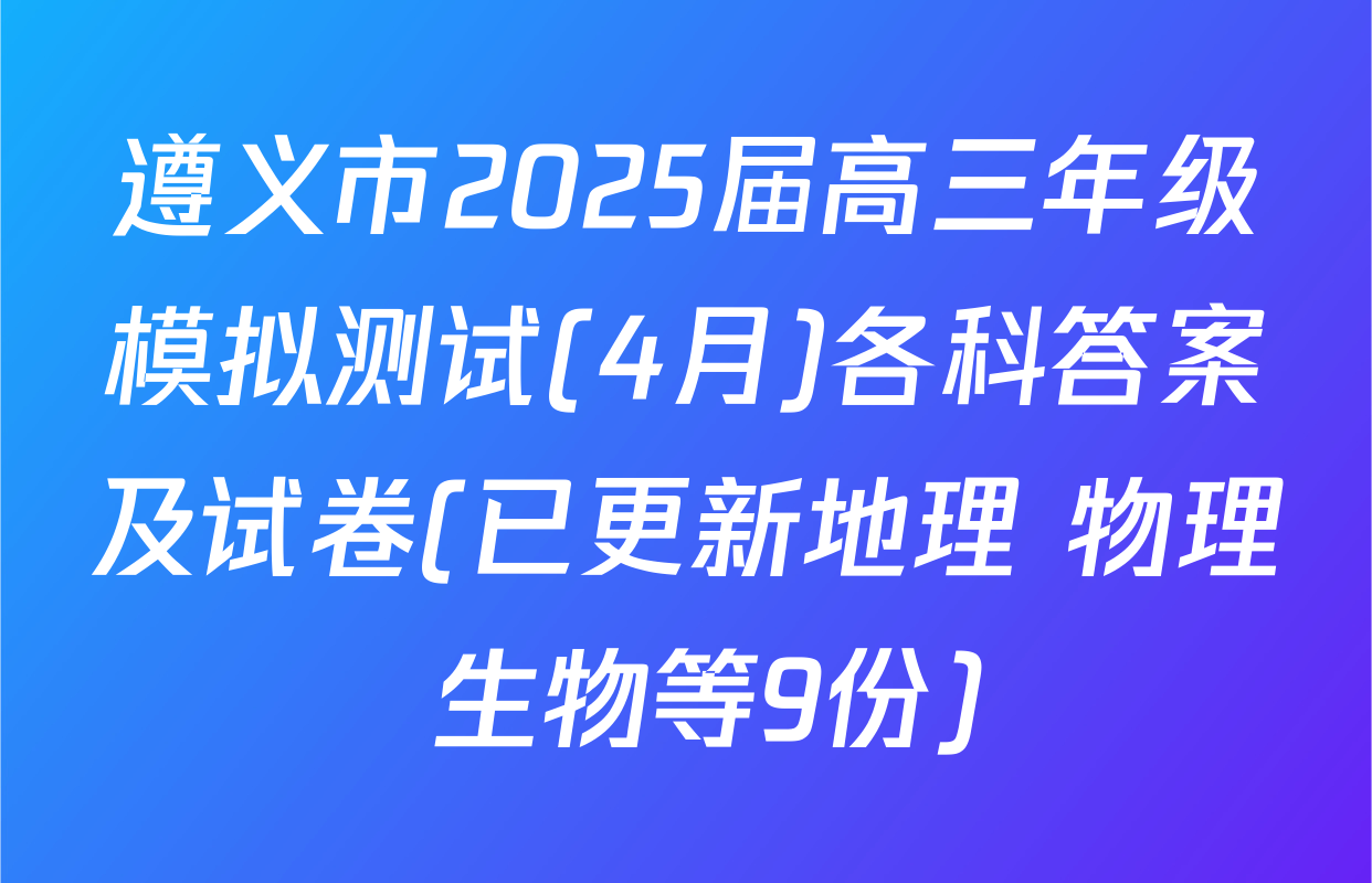 遵义市2025届高三年级模拟测试(4月)各科答案及试卷(已更新地理 物理 生物等9份)