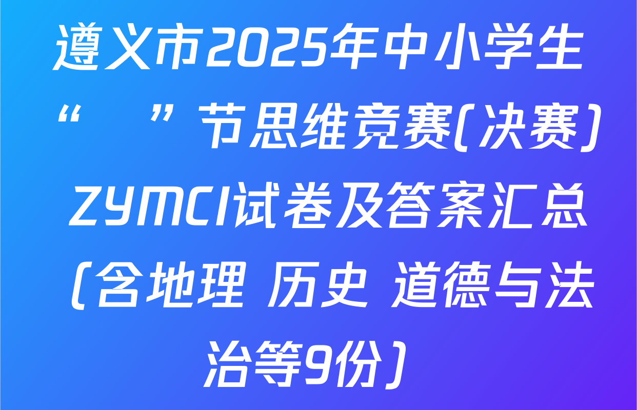 遵义市2025年中小学生“π”节思维竞赛(决赛) ZYMCI试卷及答案汇总（含地理 历史 道德与法治等9份）
