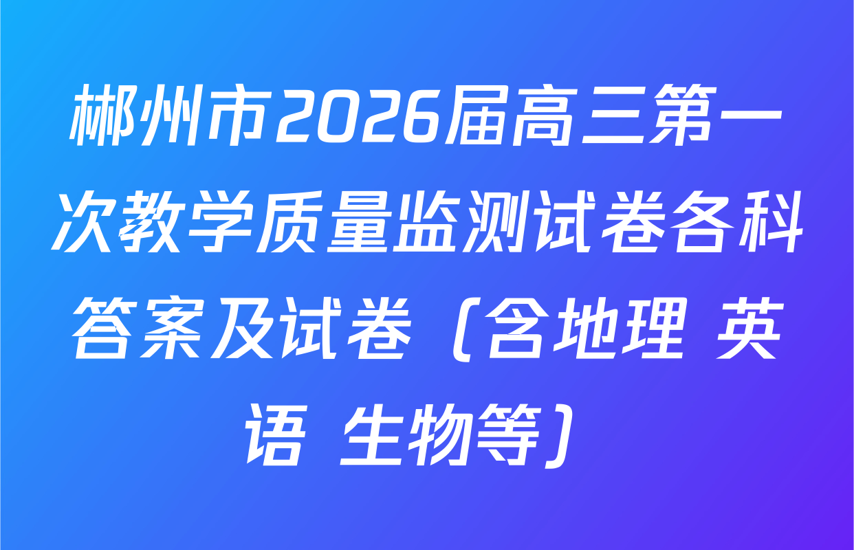 郴州市2026届高三第一次教学质量监测试卷各科答案及试卷（含地理 英语 生物等）