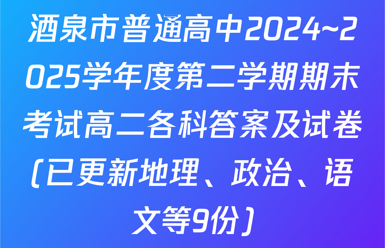酒泉市普通高中2024~2025学年度第二学期期末考试高二各科答案及试卷(已更新地理、政治、语文等9份)
