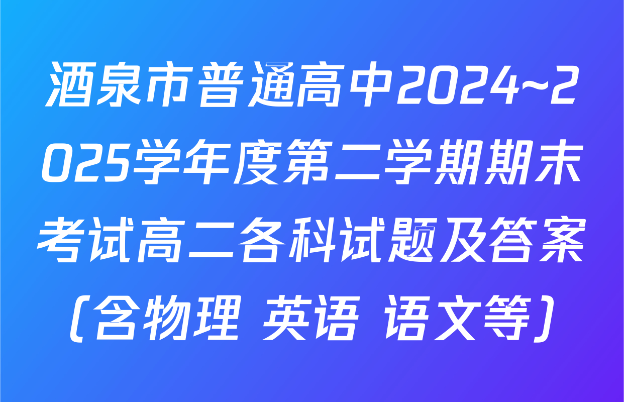 酒泉市普通高中2024~2025学年度第二学期期末考试高二各科试题及答案（含物理 英语 语文等）