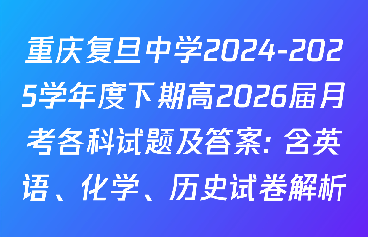 重庆复旦中学2024-2025学年度下期高2026届月考各科试题及答案: 含英语、化学、历史试卷解析