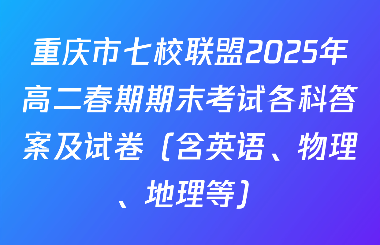 重庆市七校联盟2025年高二春期期末考试各科答案及试卷（含英语、物理、地理等）