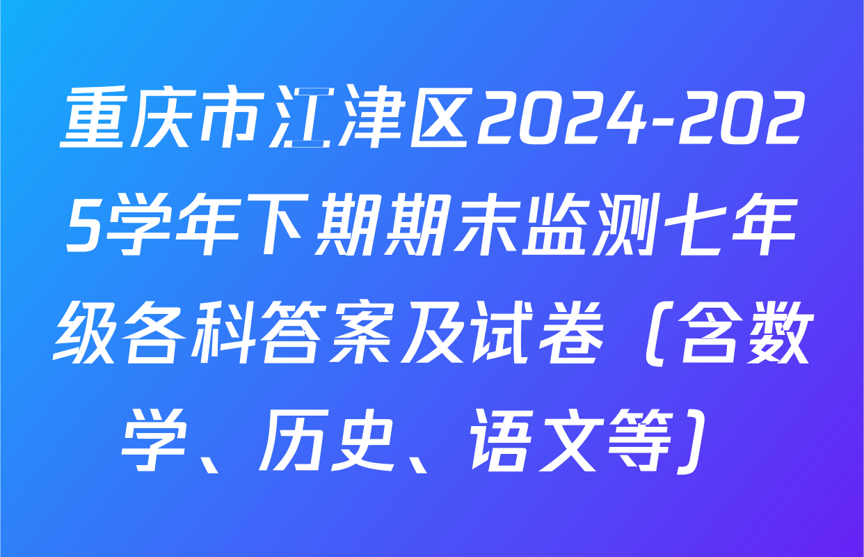 重庆市江津区2024-2025学年下期期末监测七年级各科答案及试卷（含数学、历史、语文等）