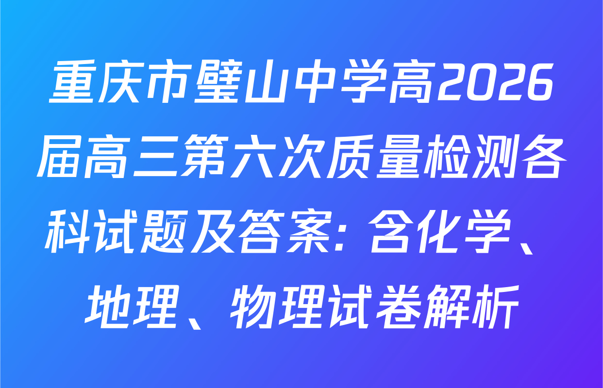 重庆市璧山中学高2026届高三第六次质量检测各科试题及答案: 含化学、地理、物理试卷解析