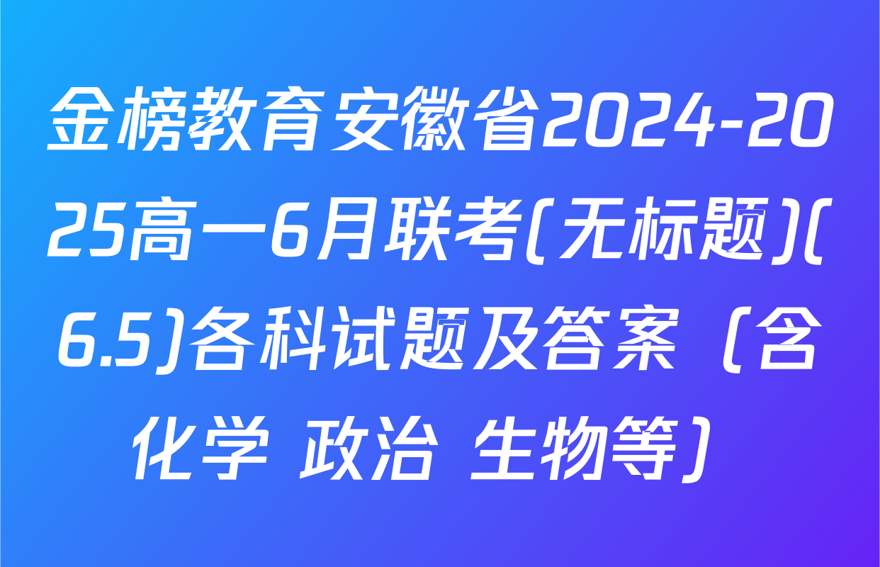 金榜教育安徽省2024-2025高一6月联考(无标题)(6.5)各科试题及答案（含化学 政治 生物等）