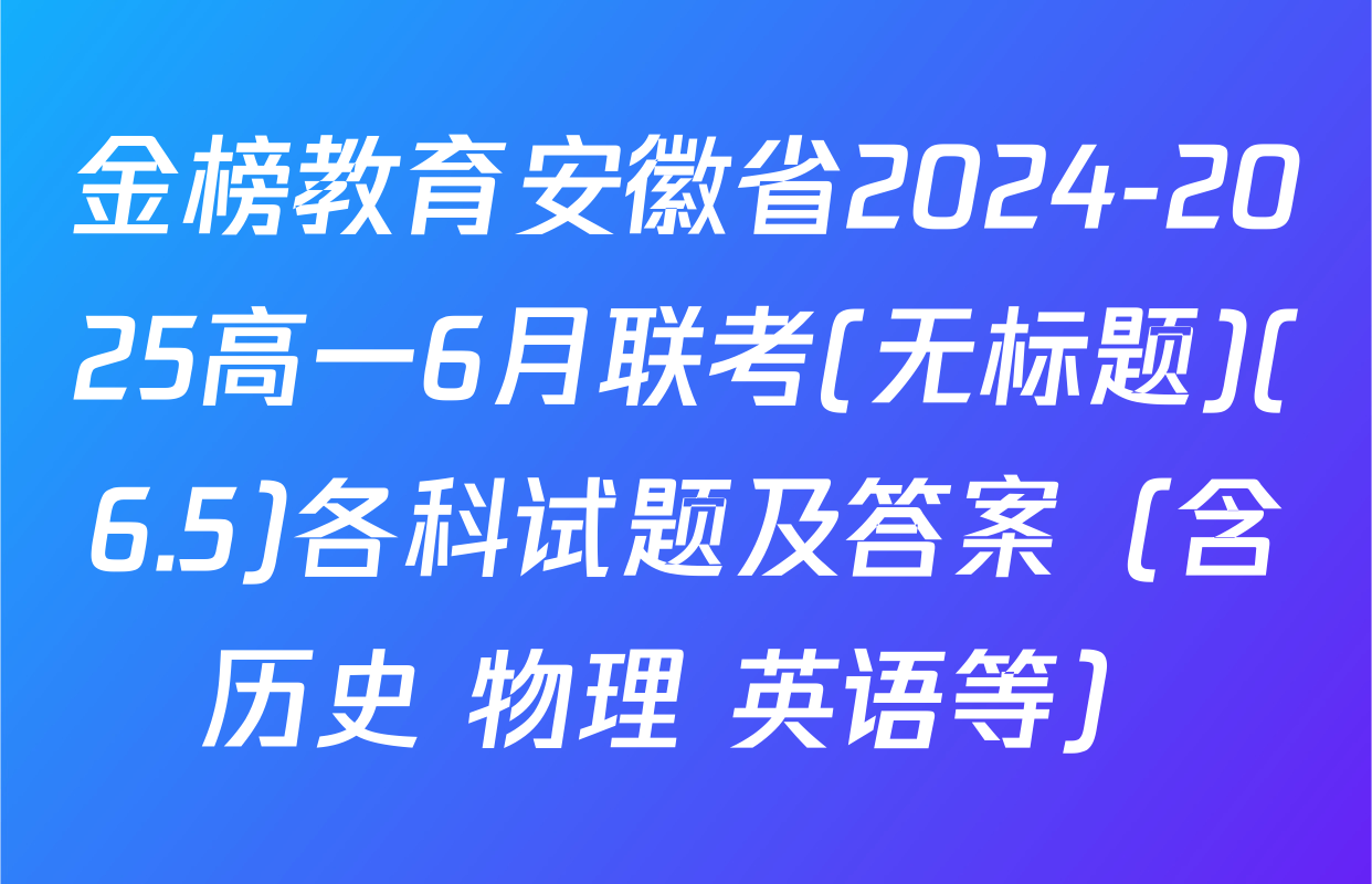 金榜教育安徽省2024-2025高一6月联考(无标题)(6.5)各科试题及答案（含历史 物理 英语等）