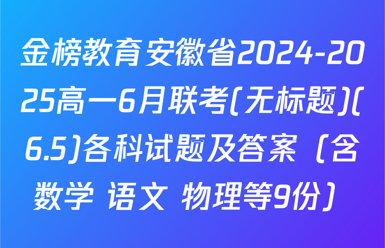 金榜教育安徽省2024-2025高一6月联考(无标题)(6.5)各科试题及答案（含数学 语文 物理等9份）