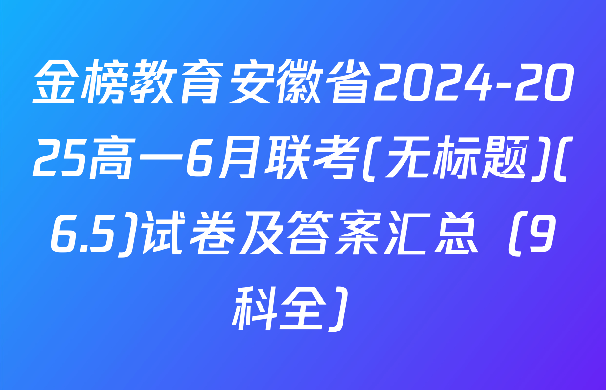 金榜教育安徽省2024-2025高一6月联考(无标题)(6.5)试卷及答案汇总（9科全）