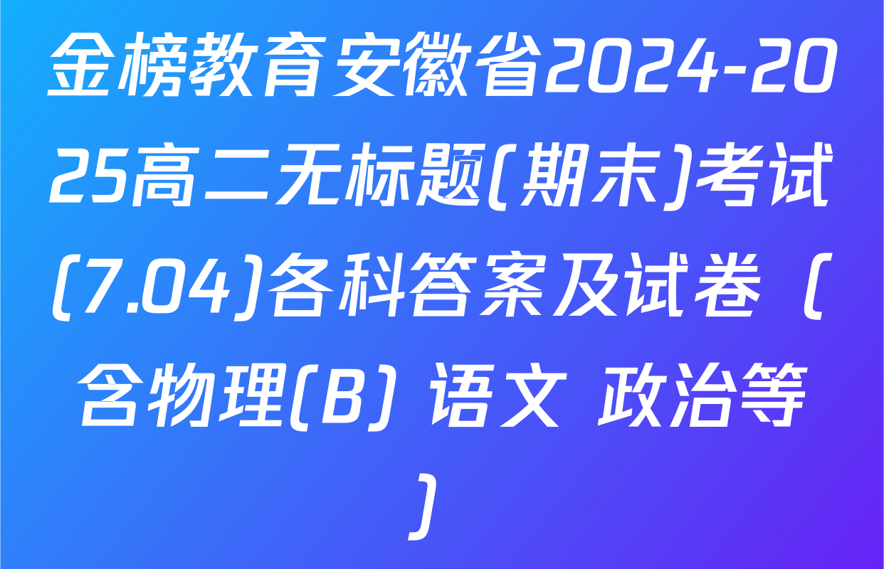 金榜教育安徽省2024-2025高二无标题(期末)考试(7.04)各科答案及试卷（含物理(B) 语文 政治等）